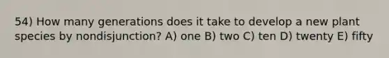 54) How many generations does it take to develop a new plant species by nondisjunction? A) one B) two C) ten D) twenty E) fifty