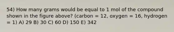 54) How many grams would be equal to 1 mol of the compound shown in the figure above? (carbon = 12, oxygen = 16, hydrogen = 1) A) 29 B) 30 C) 60 D) 150 E) 342