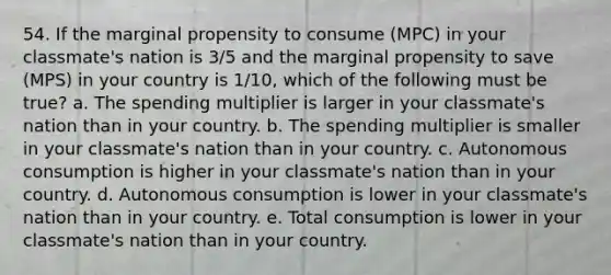 54. If the marginal propensity to consume (MPC) in your classmate's nation is 3/5 and the marginal propensity to save (MPS) in your country is 1/10, which of the following must be true? a. The spending multiplier is larger in your classmate's nation than in your country. b. The spending multiplier is smaller in your classmate's nation than in your country. c. Autonomous consumption is higher in your classmate's nation than in your country. d. Autonomous consumption is lower in your classmate's nation than in your country. e. Total consumption is lower in your classmate's nation than in your country.