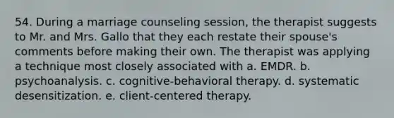 54. During a marriage counseling session, the therapist suggests to Mr. and Mrs. Gallo that they each restate their spouse's comments before making their own. The therapist was applying a technique most closely associated with a. EMDR. b. psychoanalysis. c. cognitive-behavioral therapy. d. systematic desensitization. e. client-centered therapy.