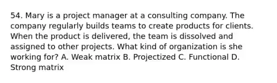 54. Mary is a project manager at a consulting company. The company regularly builds teams to create products for clients. When the product is delivered, the team is dissolved and assigned to other projects. What kind of organization is she working for? A. Weak matrix B. Projectized C. Functional D. Strong matrix