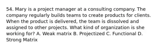 54. Mary is a project manager at a consulting company. The company regularly builds teams to create products for clients. When the product is delivered, the team is dissolved and assigned to other projects. What kind of organization is she working for? A. Weak matrix B. Projectized C. Functional D. Strong Matrix