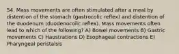 54. Mass movements are often stimulated after a meal by distention of the stomach (gastrocolic reflex) and distention of the duodenum (duodenocolic reflex). Mass movements often lead to which of the following? A) Bowel movements B) Gastric movements C) Haustrations D) Esophageal contractions E) Pharyngeal peristalsis