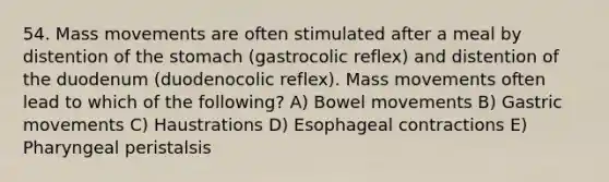 54. Mass movements are often stimulated after a meal by distention of the stomach (gastrocolic reflex) and distention of the duodenum (duodenocolic reflex). Mass movements often lead to which of the following? A) Bowel movements B) Gastric movements C) Haustrations D) Esophageal contractions E) Pharyngeal peristalsis