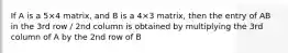 If A is a 5×4 matrix, and B is a 4×3 matrix, then the entry of AB in the 3rd row / 2nd column is obtained by multiplying the 3rd column of A by the 2nd row of B