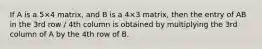 If A is a 5×4 matrix, and B is a 4×3 matrix, then the entry of AB in the 3rd row / 4th column is obtained by multiplying the 3rd column of A by the 4th row of B.