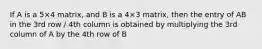 If A is a 5×4 matrix, and B is a 4×3 matrix, then the entry of AB in the 3rd row / 4th column is obtained by multiplying the 3rd column of A by the 4th row of B