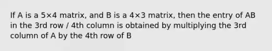 If A is a 5×4 matrix, and B is a 4×3 matrix, then the entry of AB in the 3rd row / 4th column is obtained by multiplying the 3rd column of A by the 4th row of B