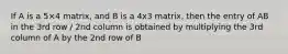 If A is a 5×4 matrix, and B is a 4x3 matrix, then the entry of AB in the 3rd row / 2nd column is obtained by multiplying the 3rd column of A by the 2nd row of B