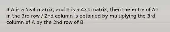 If A is a 5×4 matrix, and B is a 4x3 matrix, then the entry of AB in the 3rd row / 2nd column is obtained by multiplying the 3rd column of A by the 2nd row of B