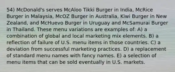 54) McDonald's serves McAloo Tikki Burger in India, McRice Burger in Malaysia, McOZ Burger in Australia, Kiwi Burger in New Zealand, and McHuevo Burger in Uruguay and McSamurai Burger in Thailand. These menu variations are examples of: A) a combination of global and local marketing mix elements. B) a reflection of failure of U.S. menu items in those countries. C) a deviation from successful marketing practices. D) a replacement of standard menu names with fancy names. E) a selection of menu items that can be sold eventually in U.S. markets.