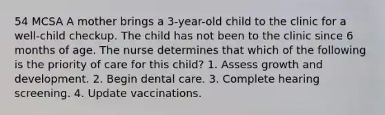 54 MCSA A mother brings a 3-year-old child to the clinic for a well-child checkup. The child has not been to the clinic since 6 months of age. The nurse determines that which of the following is the priority of care for this child? 1. Assess <a href='https://www.questionai.com/knowledge/kde2iCObwW-growth-and-development' class='anchor-knowledge'>growth and development</a>. 2. Begin dental care. 3. Complete hearing screening. 4. Update vaccinations.