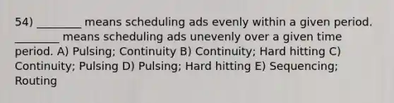 54) ________ means scheduling ads evenly within a given period. ________ means scheduling ads unevenly over a given time period. A) Pulsing; Continuity B) Continuity; Hard hitting C) Continuity; Pulsing D) Pulsing; Hard hitting E) Sequencing; Routing