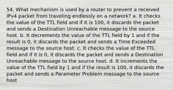 54. What mechanism is used by a router to prevent a received IPv4 packet from traveling endlessly on a network? a. It checks the value of the TTL field and if it is 100, it discards the packet and sends a Destination Unreachable message to the source host. b. It decrements the value of the TTL field by 1 and if the result is 0, it discards the packet and sends a Time Exceeded message to the source host. c. It checks the value of the TTL field and if it is 0, it discards the packet and sends a Destination Unreachable message to the source host. d. It increments the value of the TTL field by 1 and if the result is 100, it discards the packet and sends a Parameter Problem message to the source host