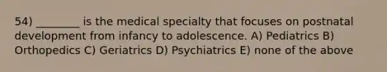 54) ________ is the medical specialty that focuses on postnatal development from infancy to adolescence. A) Pediatrics B) Orthopedics C) Geriatrics D) Psychiatrics E) none of the above