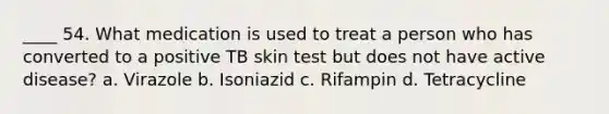 ____ 54. What medication is used to treat a person who has converted to a positive TB skin test but does not have active disease? a. Virazole b. Isoniazid c. Rifampin d. Tetracycline