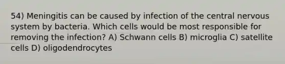 54) Meningitis can be caused by infection of the central nervous system by bacteria. Which cells would be most responsible for removing the infection? A) Schwann cells B) microglia C) satellite cells D) oligodendrocytes