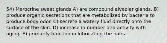 54) Merocrine sweat glands A) are compound alveolar glands. B) produce organic secretions that are metabolized by bacteria to produce body odor. C) secrete a watery fluid directly onto the surface of the skin. D) increase in number and activity with aging. E) primarily function in lubricating the hairs.