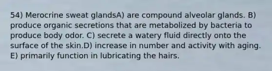 54) Merocrine sweat glandsA) are compound alveolar glands. B) produce organic secretions that are metabolized by bacteria to produce body odor. C) secrete a watery fluid directly onto the surface of the skin.D) increase in number and activity with aging. E) primarily function in lubricating the hairs.