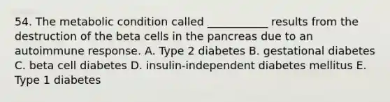 54. The metabolic condition called ___________ results from the destruction of the beta cells in the pancreas due to an autoimmune response. A. Type 2 diabetes B. gestational diabetes C. beta cell diabetes D. insulin-independent diabetes mellitus E. Type 1 diabetes