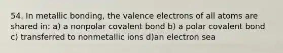 54. In metallic bonding, the <a href='https://www.questionai.com/knowledge/knWZpHTJT4-valence-electrons' class='anchor-knowledge'>valence electrons</a> of all atoms are shared in: a) a nonpolar covalent bond b) a polar covalent bond c) transferred to nonmetallic ions d)an electron sea