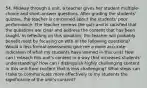 54. Midway through a unit, a teacher gives her student multiple-choice and short-answer questions. After grading the students' quizzes, the teacher is concerned about the students' poor performance. The teacher reviews the quiz and is satisfied that the questions are clear and address the content that has been taught. In reflecting on this situation, the teacher will probably benefit most by focusing on with of the following questions? Would a less formal assessment give me a more accurate indication of what my students have learned in this unit? How can I reteach this unit's content in a way that increases students' understanding? How can I distinguish highly challenging content in this unit from content that is less challenging? What steps can I take to communicate more effectively to my students the significance of the unit's content?