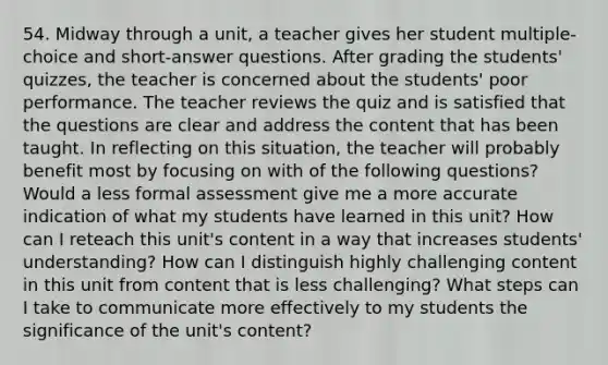 54. Midway through a unit, a teacher gives her student multiple-choice and short-answer questions. After grading the students' quizzes, the teacher is concerned about the students' poor performance. The teacher reviews the quiz and is satisfied that the questions are clear and address the content that has been taught. In reflecting on this situation, the teacher will probably benefit most by focusing on with of the following questions? Would a less formal assessment give me a more accurate indication of what my students have learned in this unit? How can I reteach this unit's content in a way that increases students' understanding? How can I distinguish highly challenging content in this unit from content that is less challenging? What steps can I take to communicate more effectively to my students the significance of the unit's content?