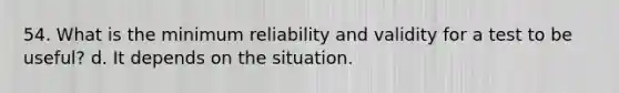 54. What is the minimum reliability and validity for a test to be useful? d. It depends on the situation.