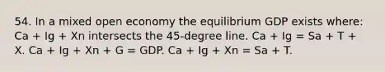 54. In a mixed open economy the equilibrium GDP exists where: Ca + Ig + Xn intersects the 45-degree line. Ca + Ig = Sa + T + X. Ca + Ig + Xn + G = GDP. Ca + Ig + Xn = Sa + T.