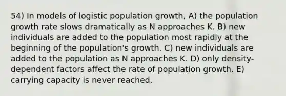 54) In models of logistic population growth, A) the population growth rate slows dramatically as N approaches K. B) new individuals are added to the population most rapidly at the beginning of the population's growth. C) new individuals are added to the population as N approaches K. D) only density-dependent factors affect the rate of population growth. E) carrying capacity is never reached.