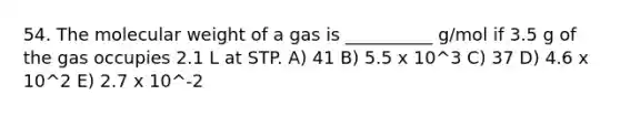 54. The molecular weight of a gas is __________ g/mol if 3.5 g of the gas occupies 2.1 L at STP. A) 41 B) 5.5 x 10^3 C) 37 D) 4.6 x 10^2 E) 2.7 x 10^-2