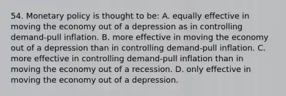 54. Monetary policy is thought to be: A. equally effective in moving the economy out of a depression as in controlling demand-pull inflation. B. more effective in moving the economy out of a depression than in controlling demand-pull inflation. C. more effective in controlling demand-pull inflation than in moving the economy out of a recession. D. only effective in moving the economy out of a depression.