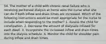 54. The mother of a child with chronic renal failure who is receiving peritoneal dialysis at home asks the nurse what she can do if both inflow and drain times are increased. Which of the following instructions would be most appropriate for the nurse to include when responding to the mother? 1. Assess the child for constipation. 2. Decrease the amount of dialysate infused for each dwell. 3. Incorporate the increased inflow and drain times into the dialysis schedule. 4. Monitor the child for shoulder pain during inflow and drain times.