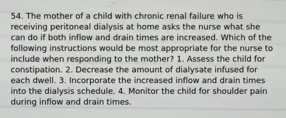 54. The mother of a child with chronic renal failure who is receiving peritoneal dialysis at home asks the nurse what she can do if both inflow and drain times are increased. Which of the following instructions would be most appropriate for the nurse to include when responding to the mother? 1. Assess the child for constipation. 2. Decrease the amount of dialysate infused for each dwell. 3. Incorporate the increased inflow and drain times into the dialysis schedule. 4. Monitor the child for shoulder pain during inflow and drain times.