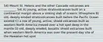 54) Mount St. Helens and the other Cascade volcanoes are ________. 54) A) young, active stratovolcanoes built on a continental margin above a sinking slab of oceanic lithosphere B) old, deeply eroded stratovolcanoes built before the Pacific Ocean existed C) a row of young, active, shield volcanoes built as western North America moved over a hot spot deep in the mantle D) old, deeply eroded, basaltic shield volcanoes built when western North America was over the present-day site of the Hawaiian hot spot