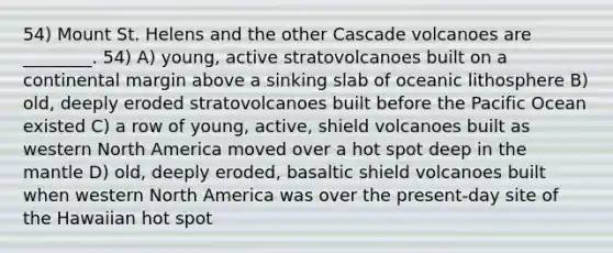 54) Mount St. Helens and the other Cascade volcanoes are ________. 54) A) young, active stratovolcanoes built on a continental margin above a sinking slab of oceanic lithosphere B) old, deeply eroded stratovolcanoes built before the Pacific Ocean existed C) a row of young, active, shield volcanoes built as western North America moved over a hot spot deep in the mantle D) old, deeply eroded, basaltic shield volcanoes built when western North America was over the present-day site of the Hawaiian hot spot