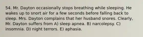 54. Mr. Dayton occasionally stops breathing while sleeping. He wakes up to snort air for a few seconds before falling back to sleep. Mrs. Dayton complains that her husband snores. Clearly, Mr. Dayton suffers from A) sleep apnea. B) narcolepsy. C) insomnia. D) night terrors. E) aphasia.