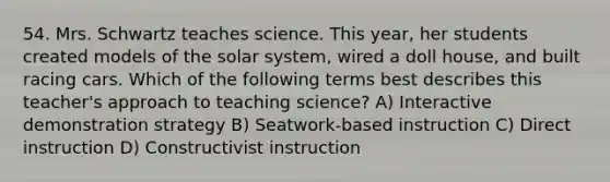 54. Mrs. Schwartz teaches science. This year, her students created models of the solar system, wired a doll house, and built racing cars. Which of the following terms best describes this teacher's approach to teaching science? A) Interactive demonstration strategy B) Seatwork-based instruction C) Direct instruction D) Constructivist instruction