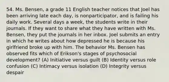 54. Ms. Bensen, a grade 11 English teacher notices that Joel has been arriving late each day, is nonparticipator, and is failing his daily work. Several days a week, the students write in their journals. If they want to share what they have written with Ms. Bensen, they put the journals in her inbox. Joel submits an entry in which he writes about how depressed he is because his girlfriend broke up with him. The behavior Ms. Bensen has observed fits which of Erikson's stages of psychosocial development? (A) Initiative versus guilt (B) Identity versus role confusion (C) Intimacy versus isolation (D) Integrity versus despair