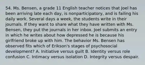 54. Ms. Bensen, a grade 11 English teacher notices that Joel has been arriving late each day, is nonparticipatory, and is failing his daily work. Several days a week, the students write in their journals. If they want to share what they have written with Ms. Bensen, they put the journals in her inbox. Joel submits an entry in which he writes about how depressed he is because his girlfriend broke up with him. The behavior Ms. Bensen has observed fits which of Erikson's stages of psychosocial development? A. Initiative versus guilt B. Identity versus role confusion C. Intimacy versus isolation D. Integrity versus despair.