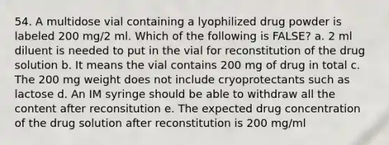 54. A multidose vial containing a lyophilized drug powder is labeled 200 mg/2 ml. Which of the following is FALSE? a. 2 ml diluent is needed to put in the vial for reconstitution of the drug solution b. It means the vial contains 200 mg of drug in total c. The 200 mg weight does not include cryoprotectants such as lactose d. An IM syringe should be able to withdraw all the content after reconsitution e. The expected drug concentration of the drug solution after reconstitution is 200 mg/ml