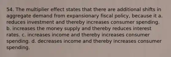 54. The multiplier effect states that there are additional shifts in aggregate demand from expansionary fiscal policy, because it a. reduces investment and thereby increases consumer spending. b. increases the money supply and thereby reduces interest rates. c. increases income and thereby increases consumer spending. d. decreases income and thereby increases consumer spending.