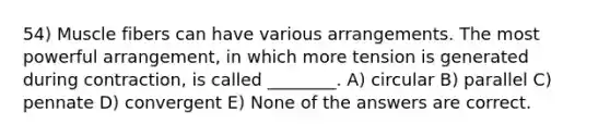 54) Muscle fibers can have various arrangements. The most powerful arrangement, in which more tension is generated during contraction, is called ________. A) circular B) parallel C) pennate D) convergent E) None of the answers are correct.