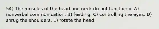 54) The muscles of the head and neck do not function in A) nonverbal communication. B) feeding. C) controlling the eyes. D) shrug the shoulders. E) rotate the head.