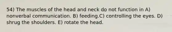 54) The muscles of the head and neck do not function in A) nonverbal communication. B) feeding.C) controlling the eyes. D) shrug the shoulders. E) rotate the head.