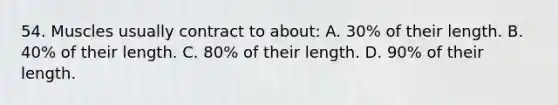 54. Muscles usually contract to about: A. 30% of their length. B. 40% of their length. C. 80% of their length. D. 90% of their length.