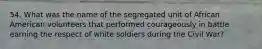 54. What was the name of the segregated unit of African American volunteers that performed courageously in battle earning the respect of white soldiers during the Civil War?