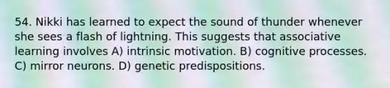 54. Nikki has learned to expect the sound of thunder whenever she sees a flash of lightning. This suggests that associative learning involves A) intrinsic motivation. B) cognitive processes. C) mirror neurons. D) genetic predispositions.