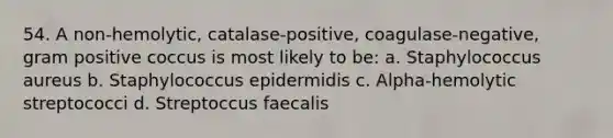 54. A non-hemolytic, catalase-positive, coagulase-negative, gram positive coccus is most likely to be: a. Staphylococcus aureus b. Staphylococcus epidermidis c. Alpha-hemolytic streptococci d. Streptoccus faecalis