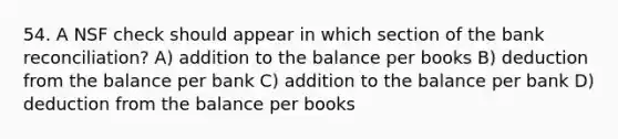 54. A NSF check should appear in which section of the bank reconciliation? A) addition to the balance per books B) deduction from the balance per bank C) addition to the balance per bank D) deduction from the balance per books